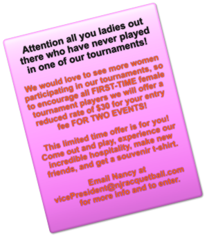 Attention all you ladies out there who have never played in one of our tournaments!  We would love to see more women participating in our tournaments, so to encourage all FIRST-TIME female tournament players we will offer a reduced rate of $30 for your entry fee FOR TWO EVENTS!  This limited time offer is for you! Come out and play, experience our incredible hospitality, make new friends, and get a souvenir t-shirt.   Email Nancy at vicePresident@njracquetball.com for more info and to enter.