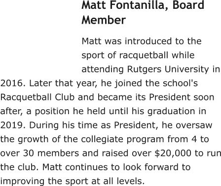Matt Fontanilla, Board Member Matt was introduced to the sport of racquetball while attending Rutgers University in 2016. Later that year, he joined the school's Racquetball Club and became its President soon after, a position he held until his graduation in 2019. During his time as President, he oversaw the growth of the collegiate program from 4 to over 30 members and raised over $20,000 to run the club. Matt continues to look forward to improving the sport at all levels.