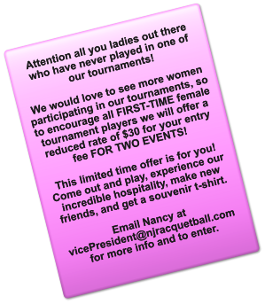 Attention all you ladies out there who have never played in one of our tournaments!  We would love to see more women participating in our tournaments, so to encourage all FIRST-TIME female tournament players we will offer a reduced rate of $30 for your entry fee FOR TWO EVENTS!   This limited time offer is for you! Come out and play, experience our incredible hospitality, make new friends, and get a souvenir t-shirt.   Email Nancy at vicePresident@njracquetball.com for more info and to enter.